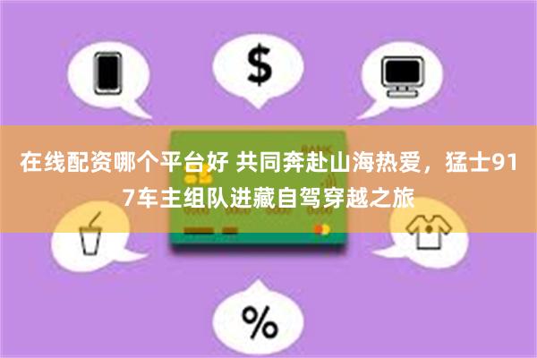在线配资哪个平台好 共同奔赴山海热爱，猛士917车主组队进藏自驾穿越之旅