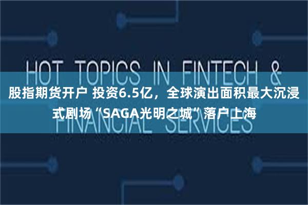 股指期货开户 投资6.5亿，全球演出面积最大沉浸式剧场“SAGA光明之城”落户上海