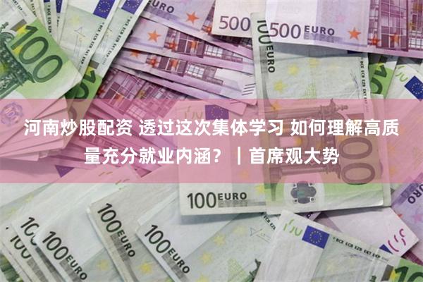 河南炒股配资 透过这次集体学习 如何理解高质量充分就业内涵？｜首席观大势