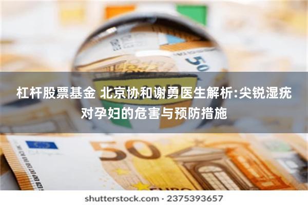 杠杆股票基金 北京协和谢勇医生解析:尖锐湿疣对孕妇的危害与预防措施