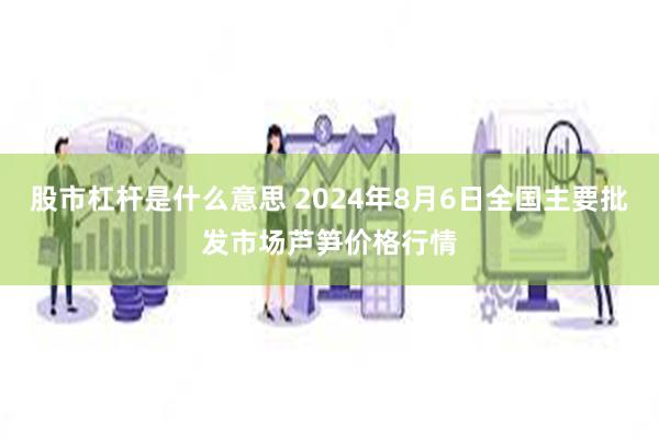 股市杠杆是什么意思 2024年8月6日全国主要批发市场芦笋价格行情