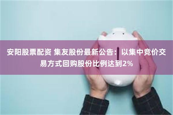安阳股票配资 集友股份最新公告：以集中竞价交易方式回购股份比例达到2%
