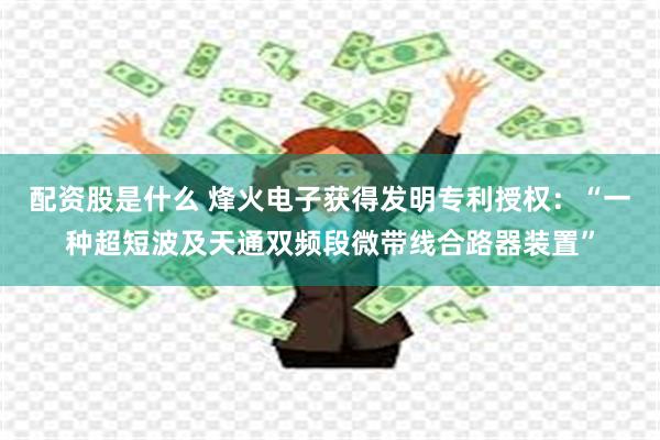 配资股是什么 烽火电子获得发明专利授权：“一种超短波及天通双频段微带线合路器装置”