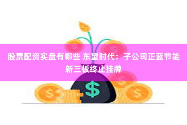 股票配资实盘有哪些 东望时代：子公司正蓝节能新三板终止挂牌