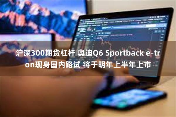 沪深300期货杠杆 奥迪Q6 Sportback e-tron现身国内路试 将于明年上半年上市