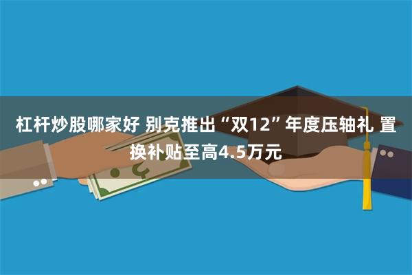 杠杆炒股哪家好 别克推出“双12”年度压轴礼 置换补贴至高4.5万元