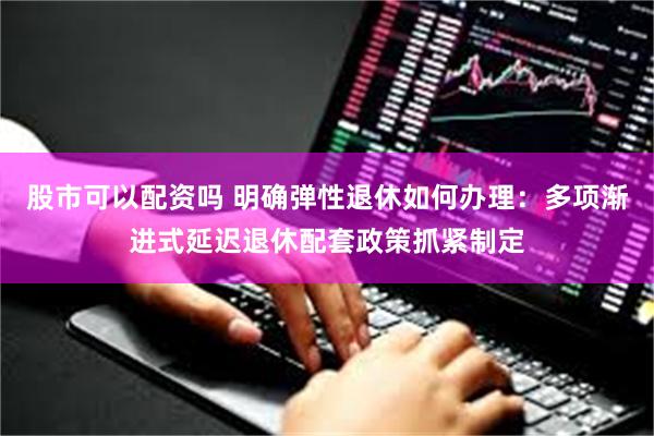 股市可以配资吗 明确弹性退休如何办理：多项渐进式延迟退休配套政策抓紧制定
