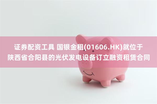 证券配资工具 国银金租(01606.HK)就位于陕西省合阳县的光伏发电设备订立融资租赁合同