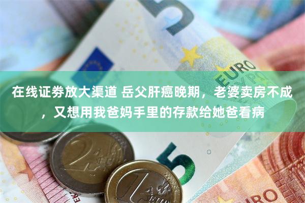 在线证劵放大渠道 岳父肝癌晚期，老婆卖房不成，又想用我爸妈手里的存款给她爸看病