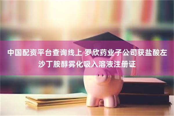 中国配资平台查询线上 罗欣药业子公司获盐酸左沙丁胺醇雾化吸入溶液注册证