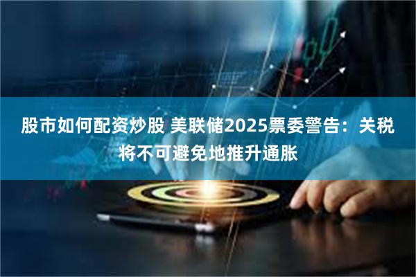 股市如何配资炒股 美联储2025票委警告：关税将不可避免地推升通胀