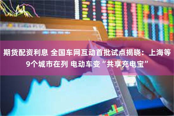 期货配资利息 全国车网互动首批试点揭晓：上海等9个城市在列 电动车变“共享充电宝”