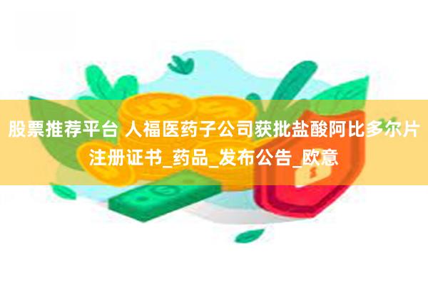 股票推荐平台 人福医药子公司获批盐酸阿比多尔片注册证书_药品_发布公告_欧意