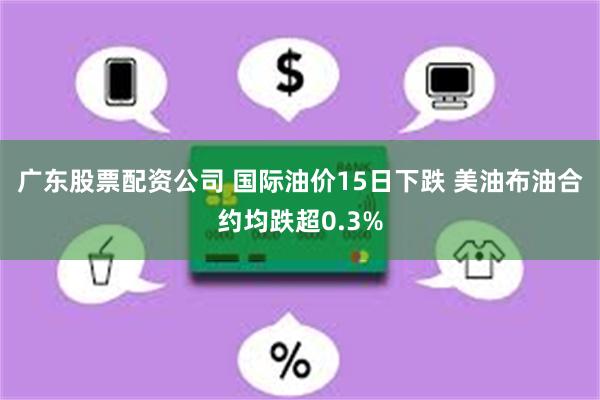 广东股票配资公司 国际油价15日下跌 美油布油合约均跌超0.3%