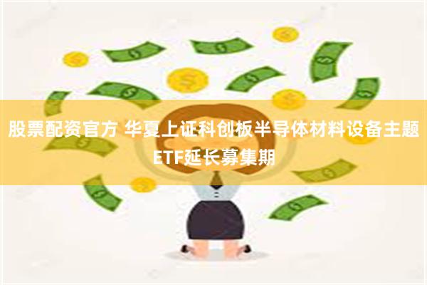 股票配资官方 华夏上证科创板半导体材料设备主题ETF延长募集期