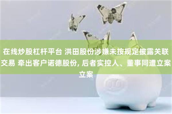 在线炒股杠杆平台 洪田股份涉嫌未按规定披露关联交易 牵出客户诺德股份, 后者实控人、董事同遭立案