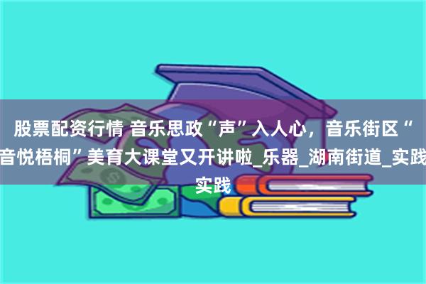 股票配资行情 音乐思政“声”入人心，音乐街区“音悦梧桐”美育大课堂又开讲啦_乐器_湖南街道_实践