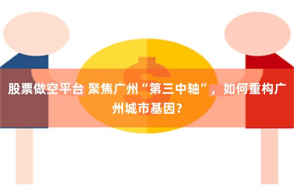 股票做空平台 聚焦广州“第三中轴”，如何重构广州城市基因？