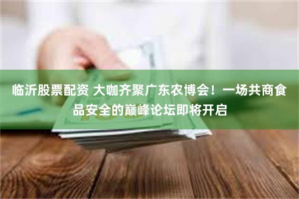 临沂股票配资 大咖齐聚广东农博会！一场共商食品安全的巅峰论坛即将开启