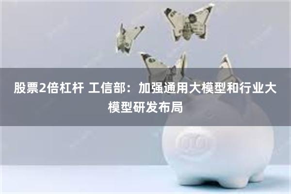 股票2倍杠杆 工信部：加强通用大模型和行业大模型研发布局