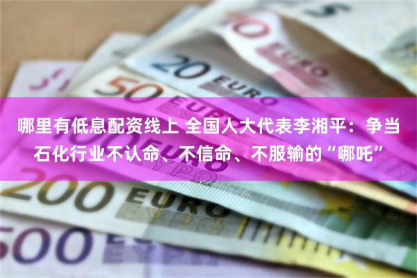 哪里有低息配资线上 全国人大代表李湘平：争当石化行业不认命、不信命、不服输的“哪吒”