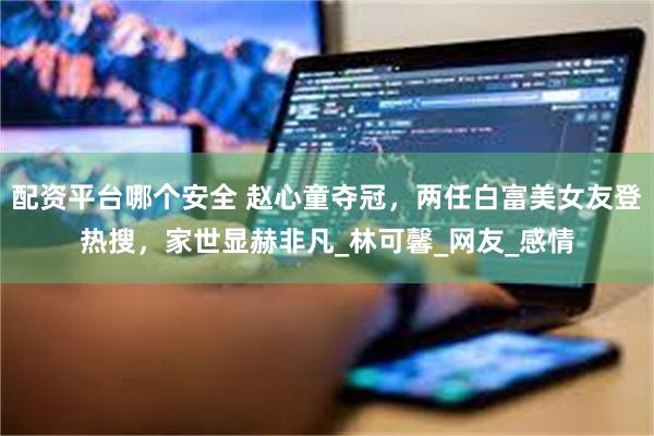 配资平台哪个安全 赵心童夺冠，两任白富美女友登热搜，家世显赫非凡_林可馨_网友_感情