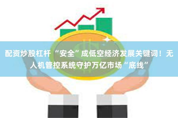 配资炒股杠杆 “安全”成低空经济发展关键词！无人机管控系统守护万亿市场“底线”