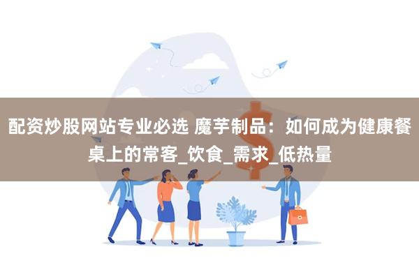 配资炒股网站专业必选 魔芋制品：如何成为健康餐桌上的常客_饮食_需求_低热量