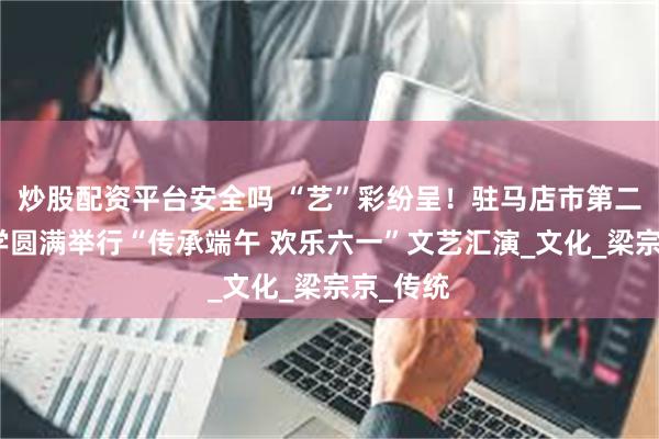 炒股配资平台安全吗 “艺”彩纷呈！驻马店市第二初级中学圆满举行“传承端午 欢乐六一”文艺汇演_文化_梁宗京_传统