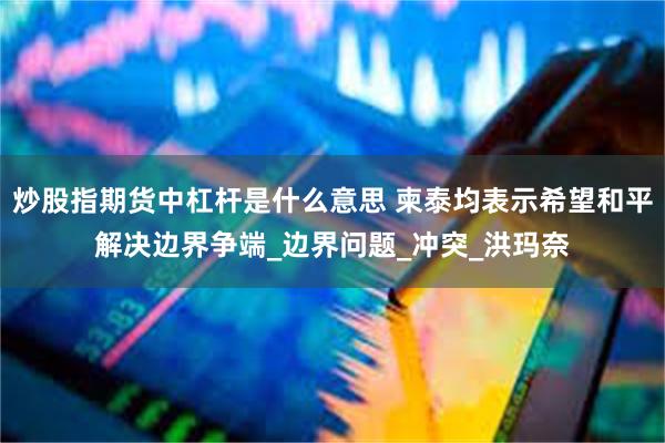 炒股指期货中杠杆是什么意思 柬泰均表示希望和平解决边界争端_边界问题_冲突_洪玛奈