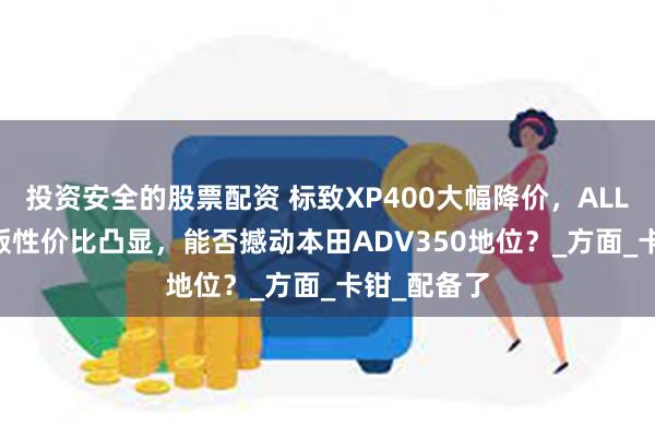 投资安全的股票配资 标致XP400大幅降价，ALLURE与GT版性价比凸显，能否撼动本田ADV350地位？_方面_卡钳_配备了