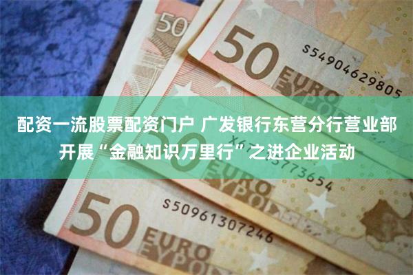 配资一流股票配资门户 广发银行东营分行营业部开展“金融知识万里行”之进企业活动
