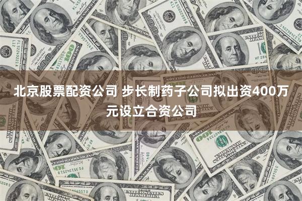 北京股票配资公司 步长制药子公司拟出资400万元设立合资公司