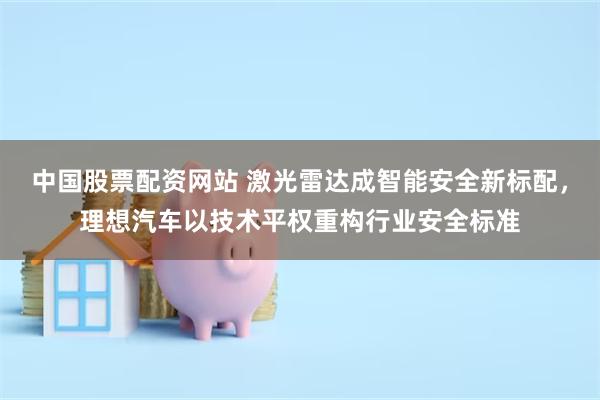 中国股票配资网站 激光雷达成智能安全新标配，理想汽车以技术平权重构行业安全标准